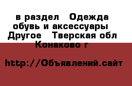  в раздел : Одежда, обувь и аксессуары » Другое . Тверская обл.,Конаково г.